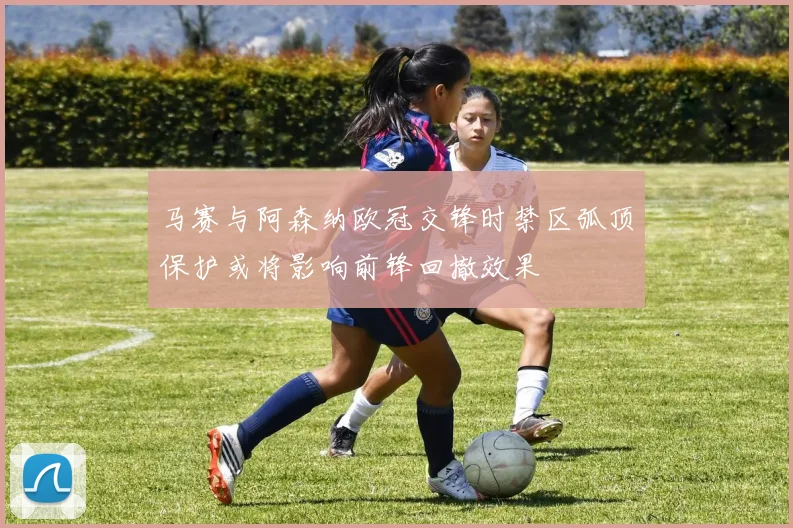 马赛与阿森纳欧冠交锋时禁区弧顶保护或将影响前锋回撤效果