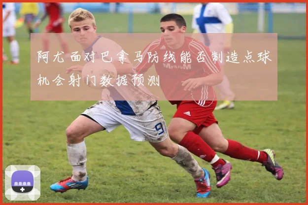 阿尤面对巴拿马防线能否制造点球机会射门数据预测