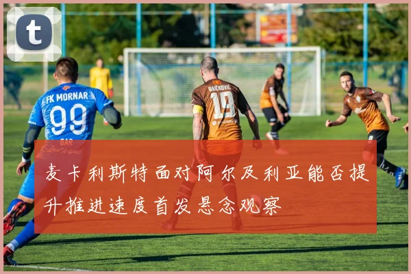 麦卡利斯特面对阿尔及利亚能否提升推进速度首发悬念观察