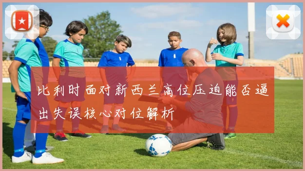 比利时面对新西兰高位压迫能否逼出失误核心对位解析