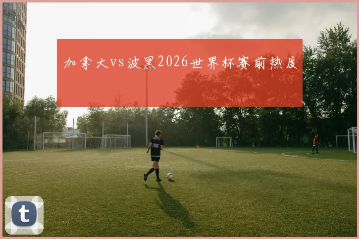 加拿大vs波黑2026世界杯赛前热度