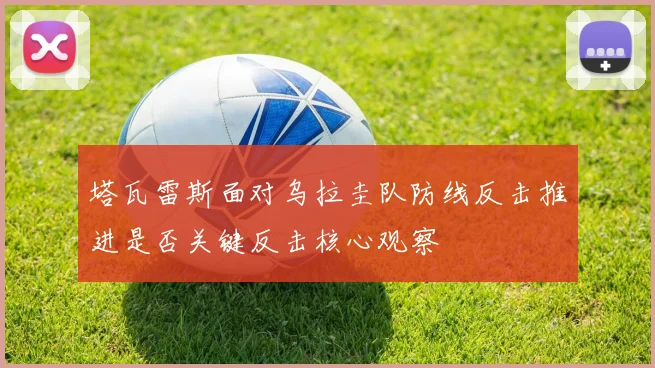 塔瓦雷斯面对乌拉圭队防线反击推进是否关键反击核心观察