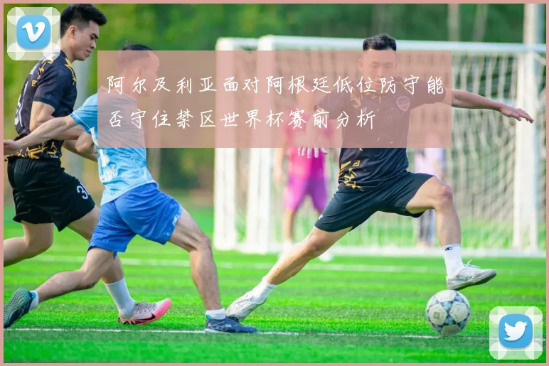 阿尔及利亚面对阿根廷低位防守能否守住禁区世界杯赛前分析