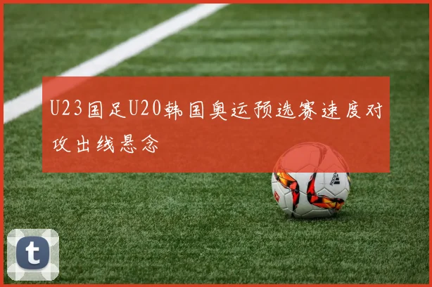 U23国足U20韩国奥运预选赛速度对攻出线悬念