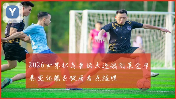 2026世界杯乌鲁诺夫迎战刚果金节奏变化能否破局看点梳理