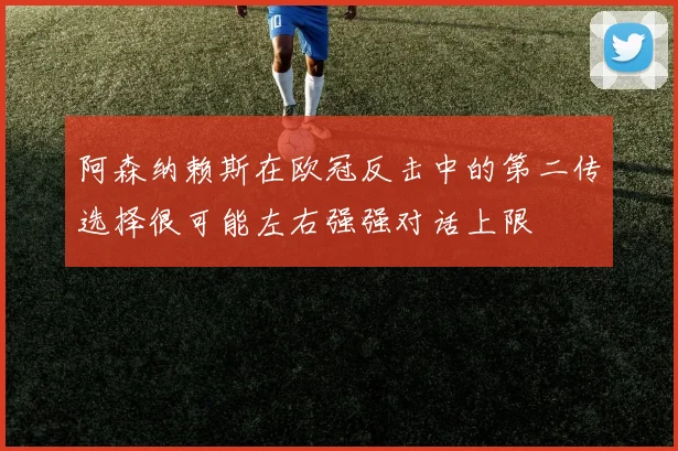阿森纳赖斯在欧冠反击中的第二传选择很可能左右强强对话上限