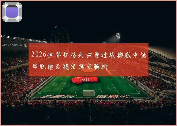 2026世界杯格列兹曼迎战挪威中场串联能否稳定焦点解析
