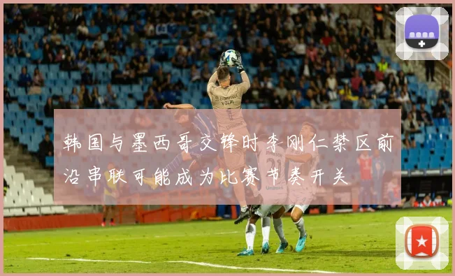 韩国与墨西哥交锋时李刚仁禁区前沿串联可能成为比赛节奏开关