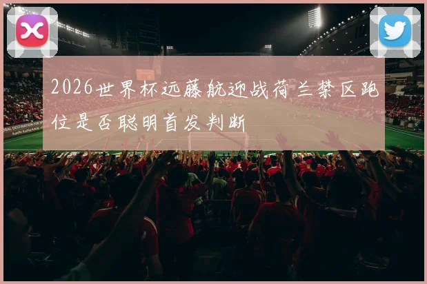 2026世界杯远藤航迎战荷兰禁区跑位是否聪明首发判断