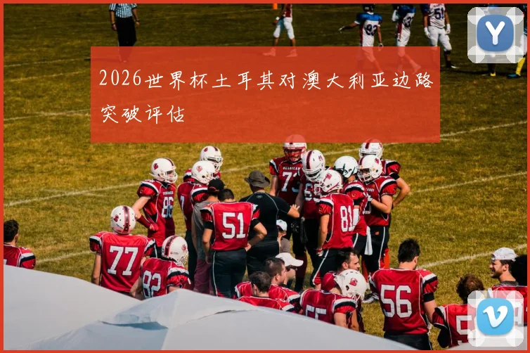 2026世界杯土耳其对澳大利亚边路突破评估