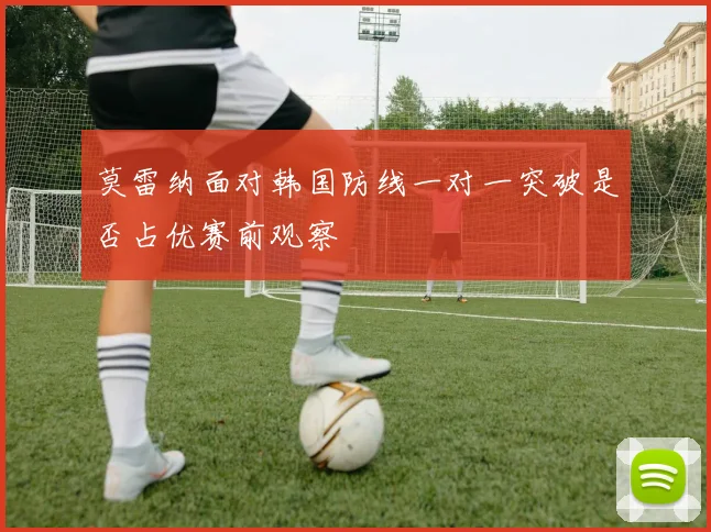 莫雷纳面对韩国防线一对一突破是否占优赛前观察