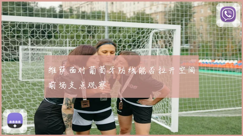 维萨面对葡萄牙防线能否拉开空间前场支点观察