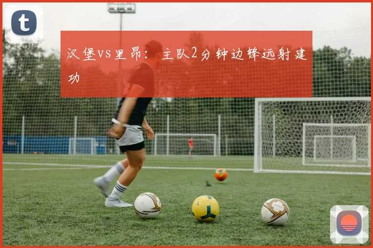 汉堡vs里昂：主队2分钟边锋远射建功