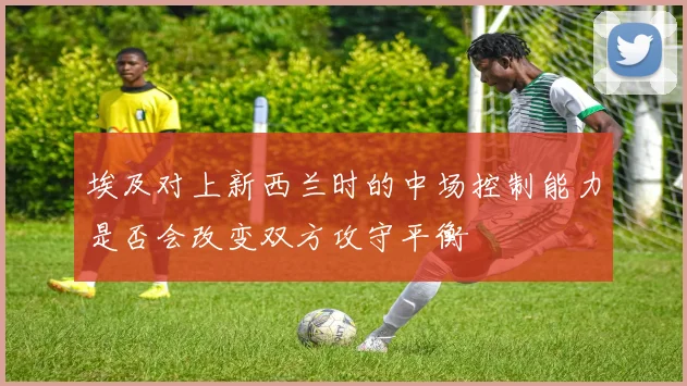 埃及对上新西兰时的中场控制能力是否会改变双方攻守平衡