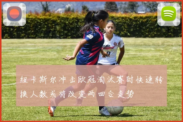 纽卡斯尔冲击欧冠淘汰赛时快速转换人数或将改变两回合走势