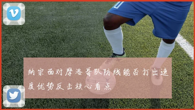 纳宗面对摩洛哥队防线能否打出速度优势反击核心看点