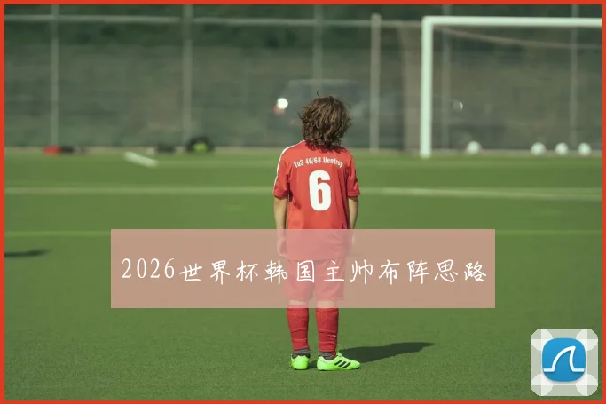 2026世界杯韩国主帅布阵思路