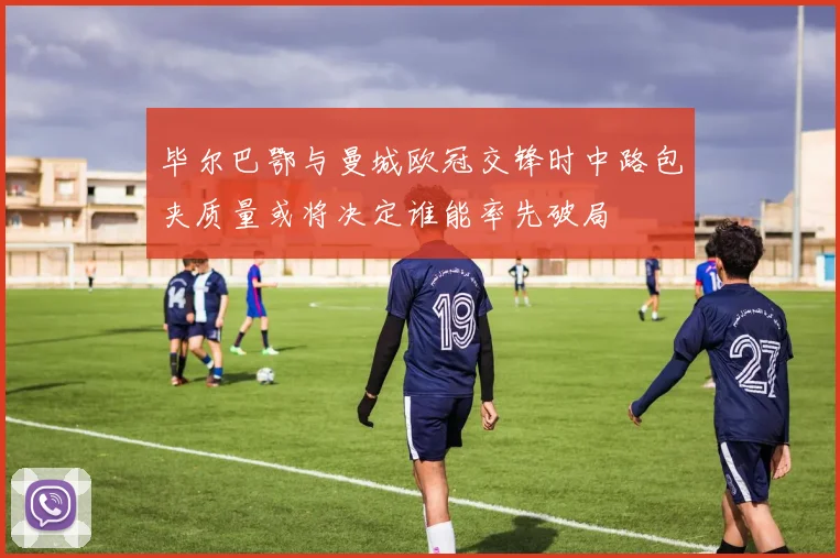 毕尔巴鄂与曼城欧冠交锋时中路包夹质量或将决定谁能率先破局