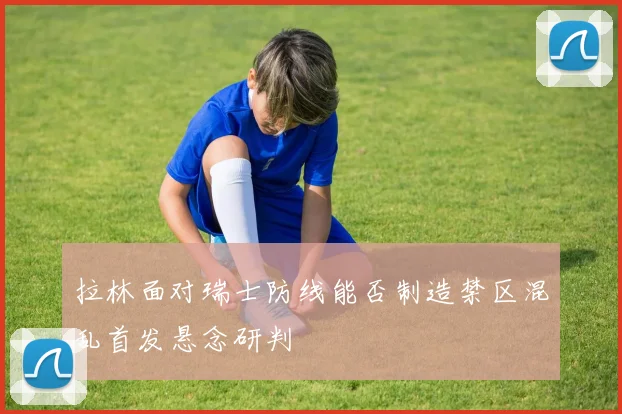 拉林面对瑞士防线能否制造禁区混乱首发悬念研判