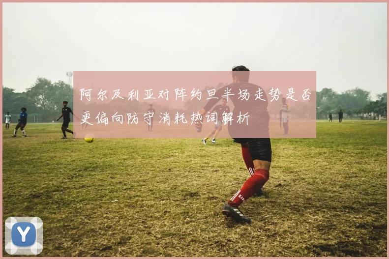 阿尔及利亚对阵约旦半场走势是否更偏向防守消耗热词解析