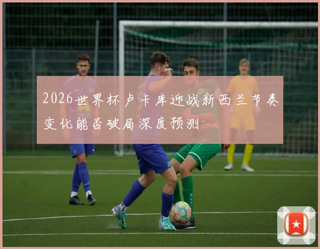 2026世界杯卢卡库迎战新西兰节奏变化能否破局深度预测