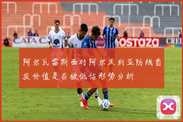 阿尔瓦雷斯面对阿尔及利亚防线首发价值是否被低估形势分析