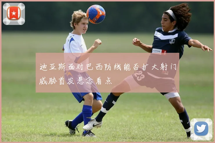 迪亚斯面对巴西防线能否扩大射门威胁首发悬念看点
