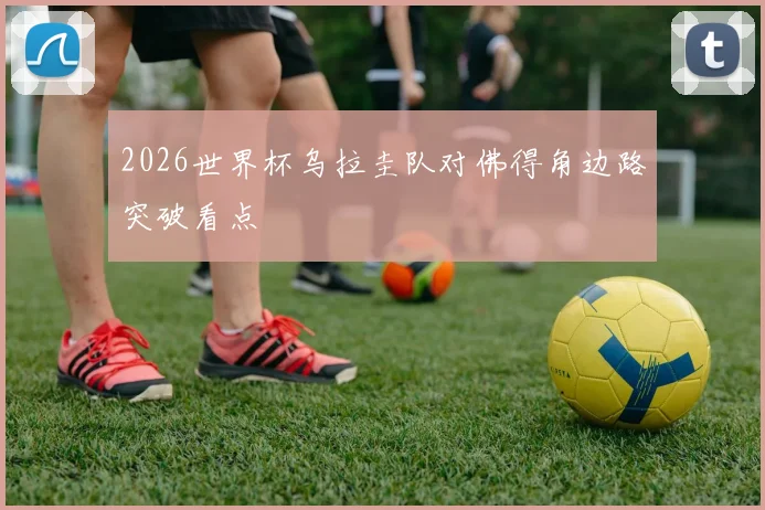 2026世界杯乌拉圭队对佛得角边路突破看点