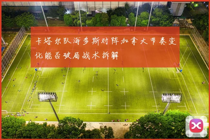 卡塔尔队海多斯对阵加拿大节奏变化能否破局战术拆解