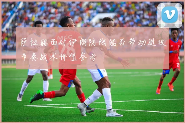 萨拉赫面对伊朗防线能否带动进攻节奏战术价值参考