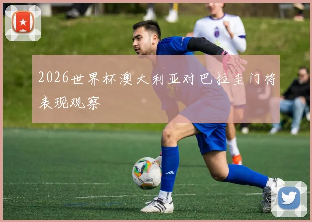 2026世界杯澳大利亚对巴拉圭门将表现观察