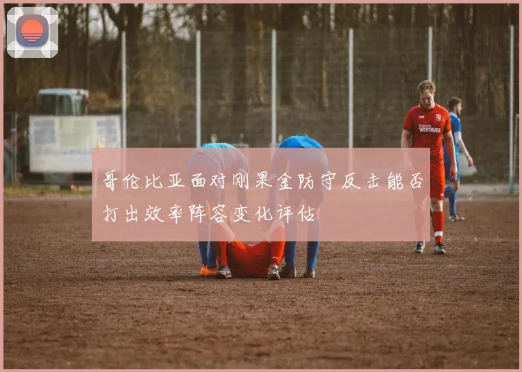 哥伦比亚面对刚果金防守反击能否打出效率阵容变化评估