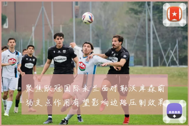 聚焦欧冠国际米兰面对勒沃库森前场支点作用有望影响边路压制效果