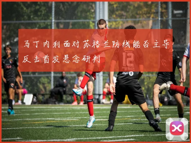 马丁内利面对苏格兰防线能否主导反击首发悬念研判