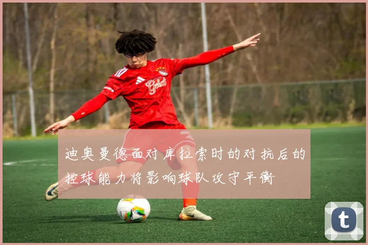 迪奥曼德面对库拉索时的对抗后的控球能力将影响球队攻守平衡