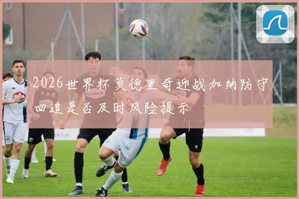2026世界杯莫德里奇迎战加纳防守回追是否及时风险提示
