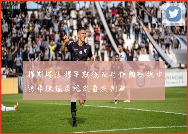 穆斯塔法穆罕默德面对伊朗防线中场串联能否稳定首发判断