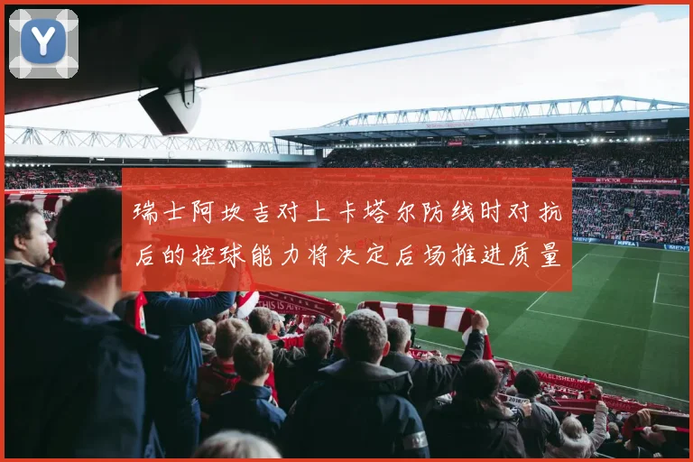 瑞士阿坎吉对上卡塔尔防线时对抗后的控球能力将决定后场推进质量