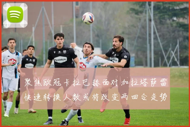 聚焦欧冠卡拉巴赫面对加拉塔萨雷快速转换人数或将改变两回合走势