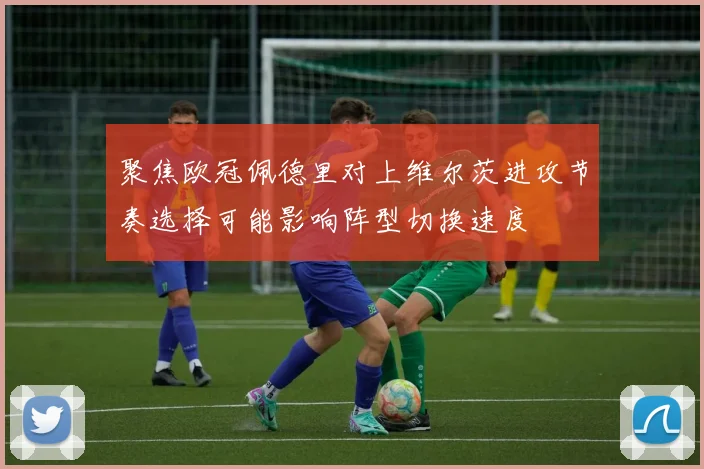 聚焦欧冠佩德里对上维尔茨进攻节奏选择可能影响阵型切换速度