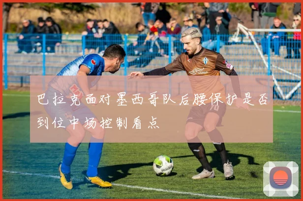 巴拉克面对墨西哥队后腰保护是否到位中场控制看点
