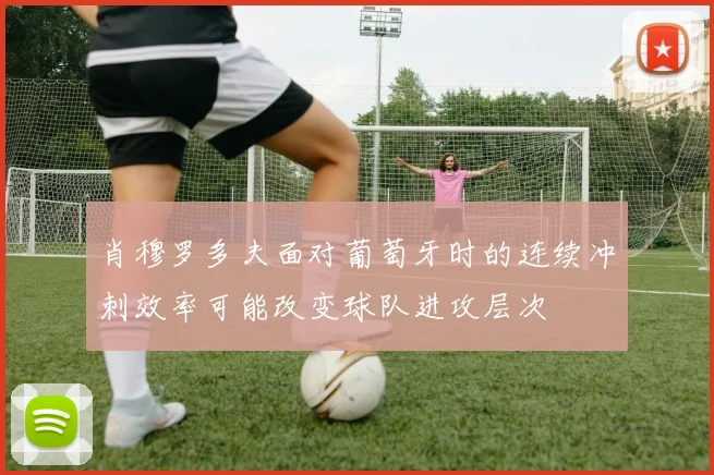 肖穆罗多夫面对葡萄牙时的连续冲刺效率可能改变球队进攻层次