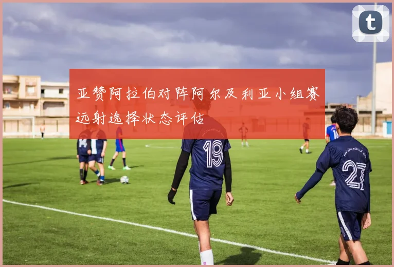 亚赞阿拉伯对阵阿尔及利亚小组赛远射选择状态评估