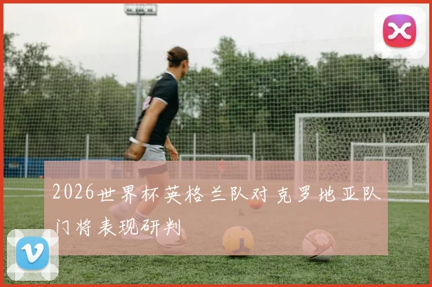 2026世界杯英格兰队对克罗地亚队门将表现研判