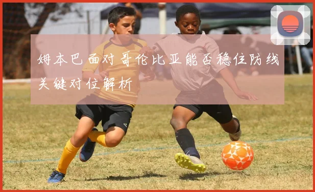 姆本巴面对哥伦比亚能否稳住防线关键对位解析